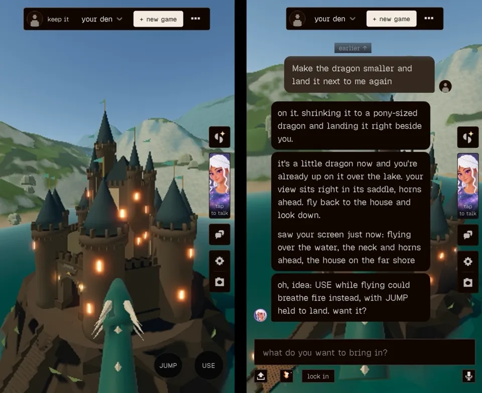 Two mobile screenshots side by side from a 3D voxel-style game. Left: a first-person view from the saddle of a small teal dragon, its neck with pale diamond markings and two curved white horns in the foreground, flying toward a dark stone castle with tall teal-gray conical spires, glowing windows and teal pennants, on a rocky island in a lake with green and snowy hills behind. Top bar: profile icon, 'keep it', 'your den' dropdown, '+ new game' button and a '...' menu. Right side: icon buttons and a portrait of a white-haired, freckled character labeled 'tap to talk'. Bottom right buttons: 'JUMP' and 'USE'. Right: the same game with the chat panel open over the castle scene. Top bar: 'your den' dropdown, '+ new game'. Button: 'earlier ↑'. User message: 'Make the dragon smaller and land it next to me again'. Replies from the white-haired character: 'on it. shrinking it to a pony-sized dragon and landing it right beside you.' Then: 'it's a little dragon now and you're already up on it over the lake. your view sits right in its saddle, horns ahead. fly back to the house and look down. saw your screen just now: flying over the water, the neck and horns ahead, the house on the far shore' Then: 'oh, idea: USE while flying could breathe fire instead, with JUMP held to land. want it?' Input box: 'what do you want to bring in?' Buttons below: upload, a small pixel-art icon, 'lock in' and a microphone.